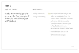 INSTRUCTIONS HYPOTHESES 
Go to the Home page and 
remove the first paragraph 
from the 'Welcome to your 
wiki' section. 
UC9 : As simple users the ability to edit 
inline is not available. Since the 
default editor is WYSIWYG, the user 
will not be able to remove the 
paragraph without removing the 
whole Dashboard macro. 
8/8 failed to edit the text 
2/8 changed the title 
2/8 deleted gadget 
Testing: Dashboard 
Testing: Inline Editing 
Task 6 
· 
· 
· 
· 
· 
31/44 
 