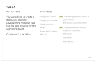 INSTRUCTIONS HYPOTHESES 
You would like to create a 
dedicated place for 
Development material, just 
like the one existing for the 
Marketing team. 
Create such a location. 
UC10 : Evaluate the preference for wiki or 
space solution. 
3/9 Space instead of Wiki 
UC11 : Evaluate Distribution Wizard's 
impact and friendliness. 
6/9 Later 
1/9 Never 
2/9 Install 
Testing: Wiki Creation 
Testing: Space Creation 
Testing: Distribution 
Wizard 
Prereq: X user has 'Add 
Wiki' right 
Task 7.1 
· 
· 
· 
· 
· 
· 
· 
· 
35/44 
 