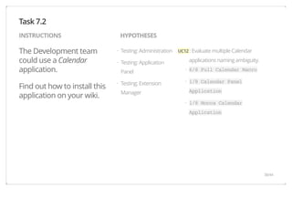 INSTRUCTIONS HYPOTHESES 
The Development team 
could use a Calendar 
application. 
Find out how to install this 
application on your wiki. 
UC12 : Evaluate multiple Calendar 
applications naming ambiguity. 
6/8 Full Calendar Macro 
1/8 Calendar Panel 
Application 
1/8 Mocca Calendar 
Application 
Testing: Administration 
Testing: Application 
Panel 
Testing: Extension 
Manager 
Task 7.2 
· 
· 
· 
· 
· 
· 
38/44 
 