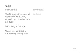 INSTRUCTIONS HYPOTHESES 
Thinking about your overall 
Conclusions 
experience with XWiki, 
what did you like about the 
product? 
What did you not like? 
Would you use it in the 
future? Why or why not? 
Task 5 
· 
41/44 
 