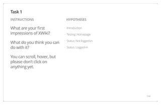 INSTRUCTIONS HYPOTHESES 
What are your first 
impressions of XWiki? 
What do you think you can 
do with it? 
You can scroll, hover, but 
please don't click on 
anything yet. 
Introduction 
Testing: Homepage 
Status: Not-logged-in 
Status: Logged-in 
Task 1 
· 
· 
· 
· 
7/44 
 