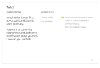 INSTRUCTIONS HYPOTHESES 
Imagine this is your first 
day at work and XWiki is 
used internally. 
You want to customise 
your profile and add some 
information about yourself. 
How can you do that? 
UC1 : Measure the performance of 'menu-button' 
vs. 'icon-link' (#tmEdit vs. 
.editProfileCategory) 
9/9 'icon-link' usage 
Testing: Profile 
9/9 Success 
Task 2 
· 
· 
· 
9/44 
 