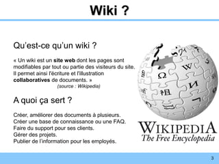 3
Wiki ?
Qu’est-ce qu’un wiki ?
« Un wiki est un site web dont les pages sont
modifiables par tout ou partie des visiteurs du site.
Il permet ainsi l'écriture et l'illustration
collaboratives de documents. »
(source : Wikipedia)
A quoi ça sert ?
Créer, améliorer des documents à plusieurs.
Créer une base de connaissance ou une FAQ.
Faire du support pour ses clients.
Gérer des projets.
Publier de l’information pour les employés.
 