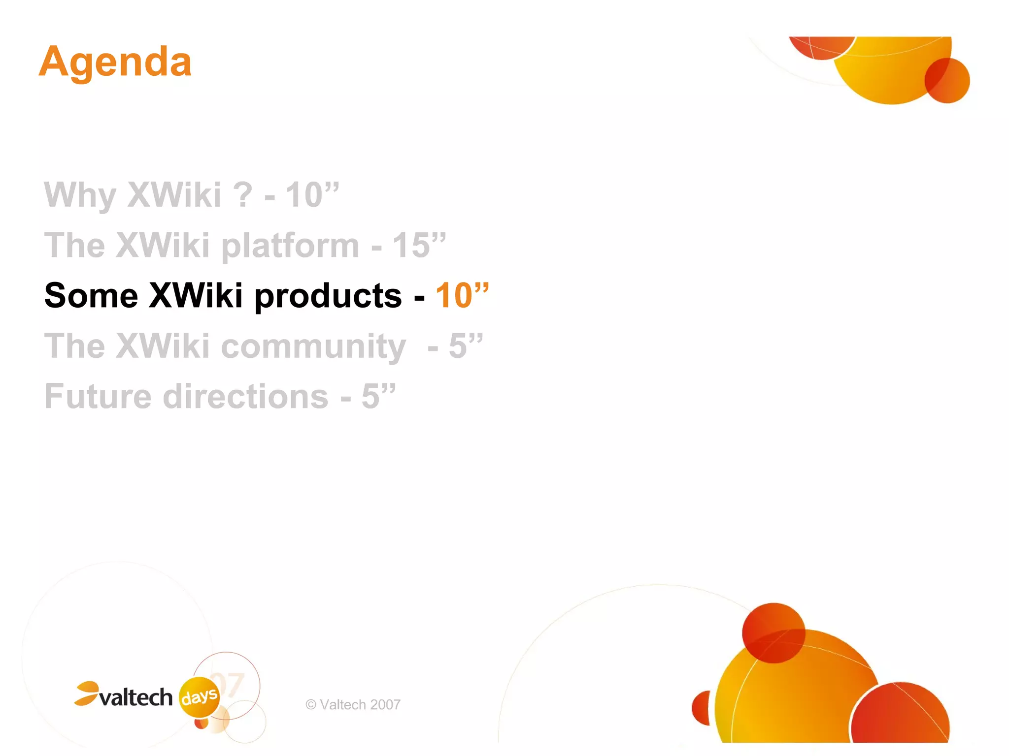 Agenda Why XWiki ? - 10” The XWiki platform - 15” Some XWiki products -  10” The XWiki community  - 5” Future directions - 5” # © Valtech 2007 