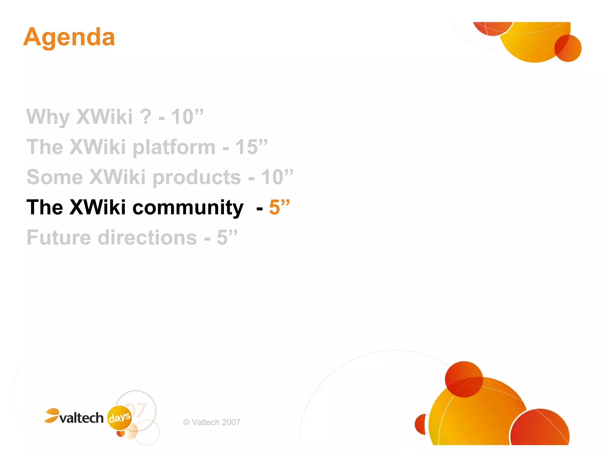 Agenda Why XWiki ? - 10” The XWiki platform - 15” Some XWiki products - 10” The XWiki community  -  5” Future directions - 5” # © Valtech 2007 