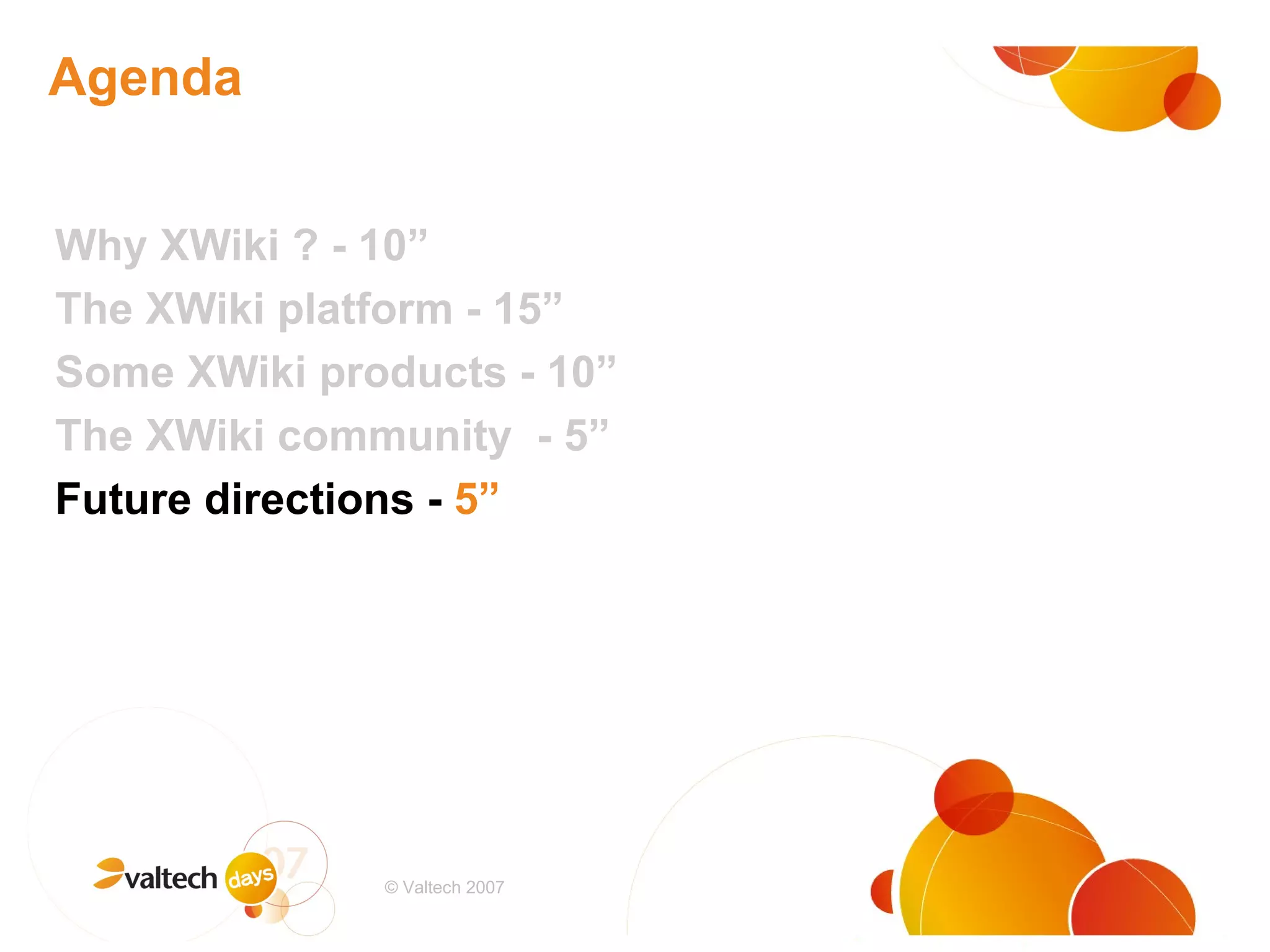 Agenda Why XWiki ? - 10” The XWiki platform - 15” Some XWiki products - 10” The XWiki community  - 5” Future directions -  5” # © Valtech 2007 