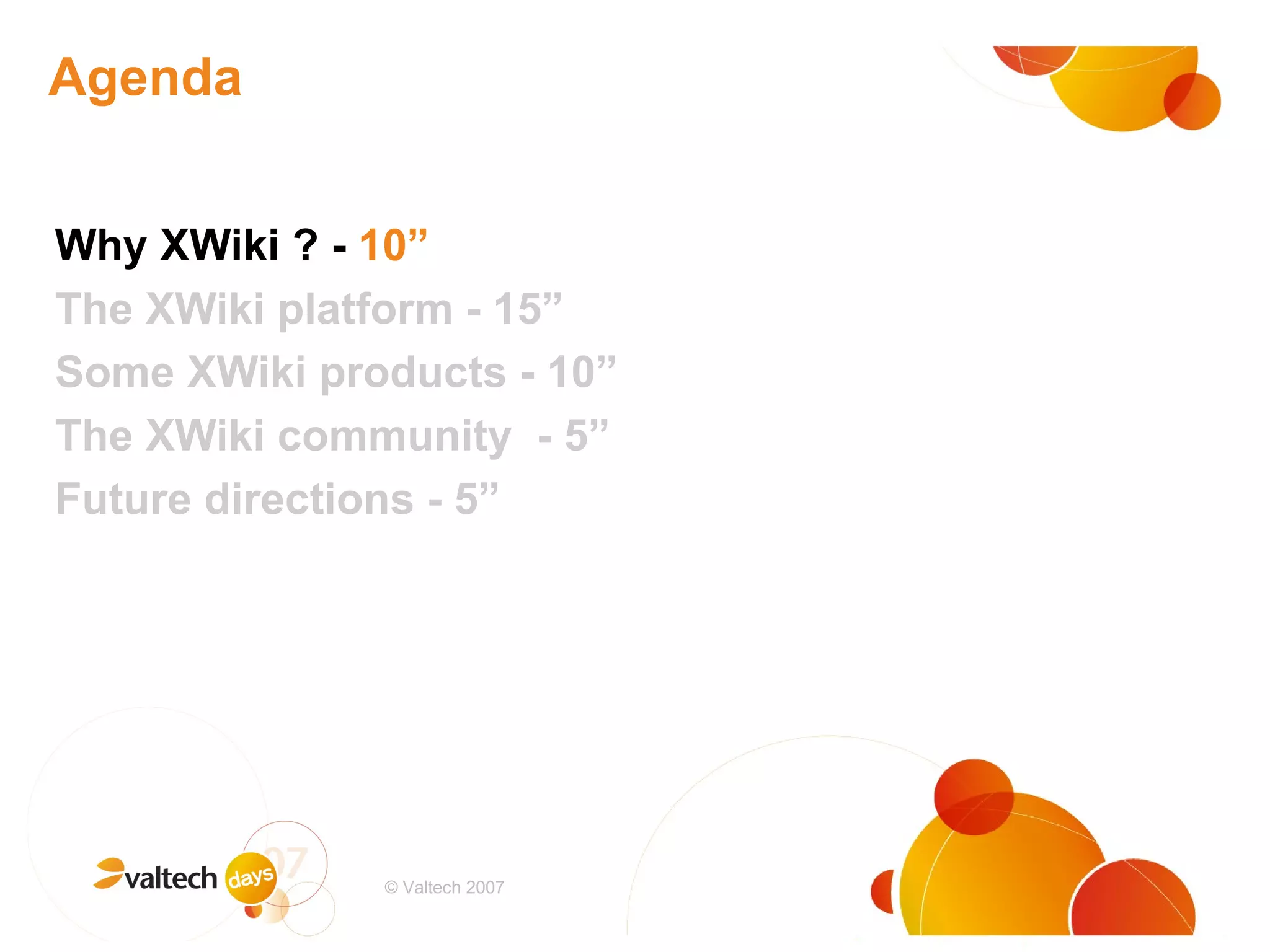 Agenda Why XWiki ? -  10” The XWiki platform - 15” Some XWiki products - 10” The XWiki community  - 5” Future directions - 5” # © Valtech 2007 
