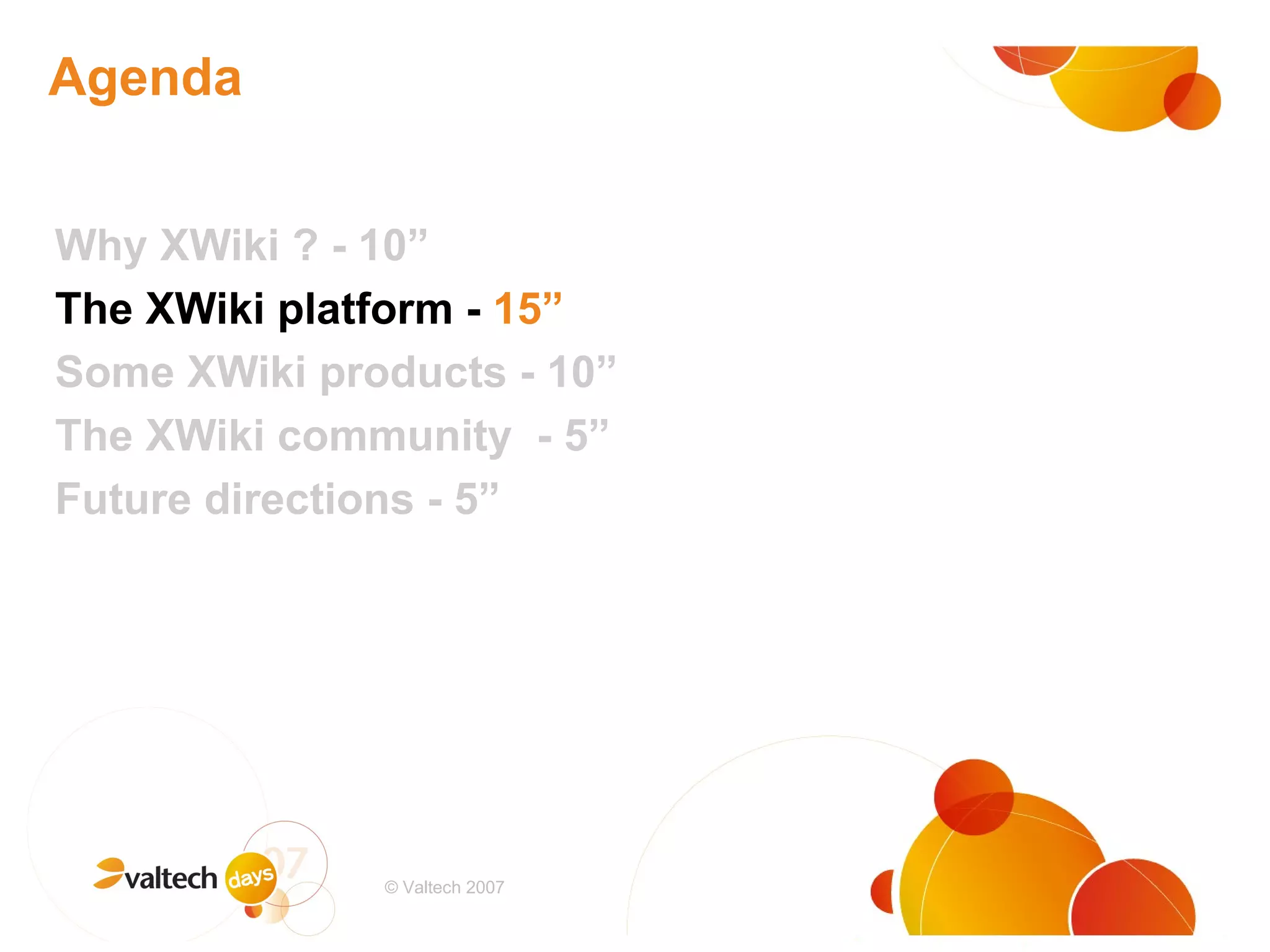 Agenda Why XWiki ? - 10” The XWiki platform -  15” Some XWiki products - 10” The XWiki community  - 5” Future directions - 5” # © Valtech 2007 