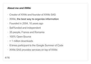 About  me  and  XWiki
·∙ Creator  of  XWiki  and  founder  of  XWiki  SAS
·∙ XWiki,  the  best  way  to  organize  information
·∙ Founded  in  2004,  10  years  ago
·∙ Self  funded  and  independent
·∙ 35  people,  France  and  Romania
·∙ 100%  Open-­Source
·∙ >  1  million  downloads
·∙ 8  times  participant  to  the  Google  Summer  of  Code
·∙ XWiki  SAS  provides  services  on  top  of  XWiki
4/16

 