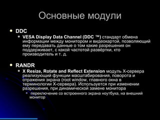 Основные модули DDC VESA Display Data Channel (DDC ™)  стандарт обмена информации между монитором и видеокартой, позволяющий ему передавать данные о том какие разрешения он поддерживает, с какой частотой развёртки, кто производитель и т. д.  RANDR X Resize, Rotate and Reflect Extension  модуль X-сервера реализующий функции масштабирования, поворота и отражения экрана (root window, главного окна в терминологии X-сервера). Используется при изменении разрешения, при динамической замене монитора  переключение со встроенного экрана ноутбука, на внешний монитор  