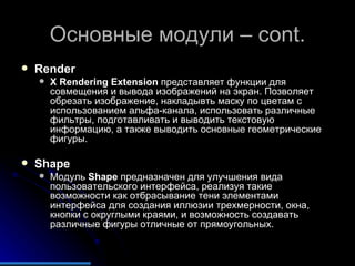 Основные модули –  cont. Render X Rendering Extension  представляет функции для совмещения и вывода изображений на экран. Позволяет обрезать изображение, накладывть маску по цветам с использованием альфа-канала, использовать различные фильтры, подготавливать и выводить текстовую информацию, а также выводить основные геометрические фигуры. Shape Модуль  Shape  предназначен для улучшения вида пользовательского интерфейса, реализуя такие возможности как отбрасывание тени элементами интерфейса для создания иллюзии трехмерности, окна, кнопки с округлыми краями, и возможность создавать различные фигуры отличные от прямоугольных. 