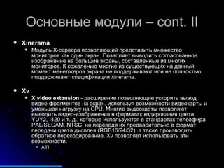 Основные модули –  cont. II Xinerama Модуль Х-сервера позволяющий представить множество мониторов как один экран. Позволяет выводить согласованное изображение на большие экраны, составленные из многих мониторов. К сожалению многие из существующих на данный момент менеджеров экрана не поддерживают или не полностью поддерживают спецификации xinerama. Xv X video extension  - расширение позволяющие ускорить вывод видео-фрагментов на экран, используя возможности видеокарты и уменьшая нагрузку на  CPU . Многие видеокарты позволяют выводить видео-изображения в форматах кодирования цвета YUY2, I420 и т. д., которые используются в стандартах телеэфира  PAL/SECAM, NTSC , не переводя их предварительно в формат передачи цвета дисплея (RGB16/24/32), а также производить обратное перекодирование.  Xv  позволяет использовать эти возможности. ATI 