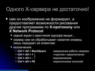 Одного  X- сервера не достаточно! сам он изображение не формирует, а предоставляет возможности рисования другим программам по  X- протоколу  или  X Network Protocol серый экран с крестиком курсора мыши… сервер сам не обрабатывает нажатия клавиш, лишь передает их клиентам исключения: Ctrl + Alt + BackSpace завершение работы сервера Ctrl + Alt + + «горячее» переключение Ctrl + Alt + - видеорежимов Ctrl + Alt + F# переключение консолей 