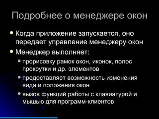 Подробнее о менеджере окон Когда приложение запускается, оно передает управление менеджеру окон Менеджер выполняет: прорисовку рамок окон, иконок, полос прокрутки и др. элементов предоставляет возможность изменения вида и положения окон вызов функций работы с клавиатурой и мышью для программ-клиентов 