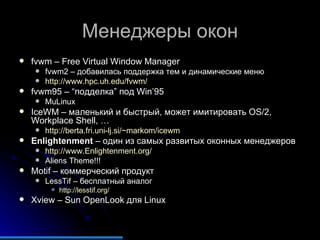 Менеджеры окон fvwm – Free Virtual Window Manager fvwm2 –  добавилась поддержка тем и динамические меню http://www.hpc.uh.edu/fvwm/ fvwm95 – “ подделка ”  под  Win’95 MuLinux IceWM –  маленький и быстрый, может имитировать  OS/2, Workplace Shell, … http://berta.fri.uni-lj.si/~markom/icewm   Enlightenment  –  один из самых развитых оконных менеджеров http://www.Enlightenment.org/   Aliens Theme!!! Motif –  коммерческий продукт LessTif –  бесплатный аналог http://lesstif.org/   Xview – Sun OpenLook  для  Linux 