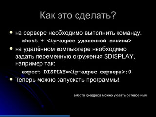 Как это сделать? на сервере необходимо выполнить команду: xhost + <ip-адрес удаленной машины>  на удалённом компьютере необходимо задать переменную окружения $DISPLAY, например так: export DISPLAY=<ip-адрес сервера>:0 Теперь можно запускать программы! вместо  ip -адреса можно указать сетевое имя 