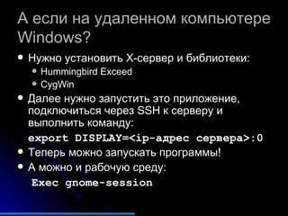 А если на удаленном компьютере  Windows?   Нужно установить  X- сервер и библиотеки: Hummingbird Exceed CygWin Далее нужно запустить это приложение, подключиться через  SSH  к серверу и выполнить команду: export DISPLAY=<ip-адрес сервера>:0 Теперь можно запускать программы! А можно и рабочую среду: Exec gnome-session 