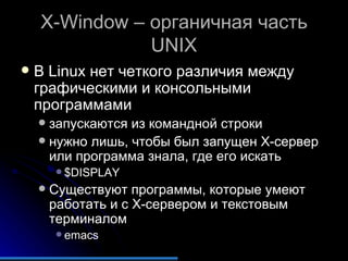 X-Window  – органичная часть  UNIX В  Linux  нет четкого различия между графическими и консольными программами запускаются из командной строки нужно лишь, чтобы был запущен  X- сервер или программа знала, где его искать $DISPLAY Существуют программы, которые умеют работать и с  X -сервером и текстовым терминалом emacs 