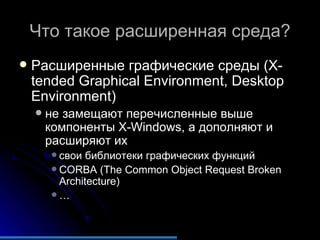 Что такое расширенная среда? Расширенные графические среды (X-tended Graphical Environment, Desktop Environment) не замещают перечисленные выше компоненты X-Windows, а дополняют и расширяют их свои библиотеки графических функций CORBA (The Common Object Request Broken Architecture) … 