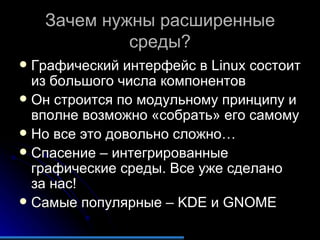 Зачем нужны расширенные среды ? Графический интерфейс в  Linux  состоит из большого числа компонентов Он строится по модульному принципу и вполне возможно «собрать» его самому Но все это довольно сложно… Спасение – интегрированные графические среды. Все уже сделано за нас! Самые популярные  – KDE  и  GNOME 