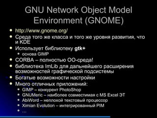GNU Network Object Model Environment (GNOME) http://www.gnome.org/   Среда того же класса и того же уровня развития, что и KDE Использует библиотеку  gtk+   основа GIMP CORBA  – полностью ОО-среда! библиотека  ImLib  для дальнейшего расширения возможностей графической подсистемы Богатые возможности настройки Много отличных приложений: GIMP –  конкурент  PhotoShop GNUMeric –  наиболее совместимая с  MS Excel  ЭТ AbiWord –  неплохой текстовый процессор Ximian Evolution –  интегрированный  PIM … 
