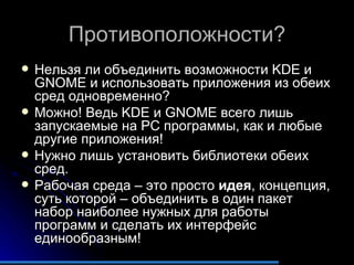 Противоположности? Нельзя ли объединить возможности  KDE  и  GNOME  и использовать приложения из обеих сред одновременно? Можно! Ведь  KDE  и  GNOME  всего лишь запускаемые на  PC  программы, как и любые другие приложения! Нужно лишь установить библиотеки обеих сред. Рабочая среда – это просто  идея , концепция, суть которой – объединить в один пакет набор наиболее нужных для работы программ и сделать их интерфейс единообразным! 
