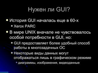 Нужен ли  GUI? История  GUI  началась еще в 60- x  Xerox PARC  В мире  UNIX  вначале не чувствовалось особой потребности в  GUI , но: GUI  предоставляет более удобный способ работы в многозадачных ОС Некоторые виды данных могут отображаться лишь в графическом режиме диаграммы, изображения, видеоданные 