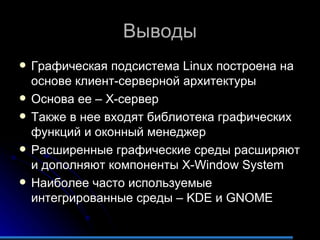 Выводы Графическая подсистема  Linux  построена на основе клиент-серверной архитектуры Основа ее – Х-сервер Также в нее входят библиотека графических функций и оконный менеджер Расширенные графические среды расширяют и дополняют компоненты  X-Window System Наиболее часто используемые интегрированные среды –  KDE  и  GNOME 