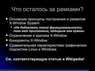 Что осталось за рамками? Основные принципы построения и развития  X-Window System «Не добавлять новой функциональности, пока нет приложений, которым она нужна» Ограничения и критика  X-Window  Конкуренты  X-Window Сравнительная характеристика графических подсистем  Linux  и  Windows См. соответствующую статью в  Wikipedia! 