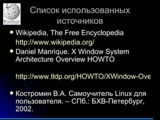 Список использованных источников Wikipedia, The Free Encyclopedia http://www.wikipedia.org/ Daniel Manrique .  X Window System Architecture Overview HOWTO  http://www.tldp.org/HOWTO/XWindow-Overview-HOWTO/index.html   Костромин В.А. Самоучитель  Linux  для пользователя. – СПб.: БХВ-Петербург, 2002. 