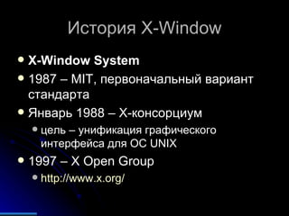 История  X-Window X-Window System 1987 – MIT , первоначальный вариант стандарта Январь 1988 – Х-консорциум цель – унификация графического интерфейса для  OC UNIX 1997 –  X Open Group http://www.x.org/   