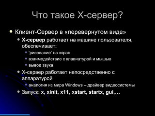 Что такое  X- сервер? Клиент-Сервер в «перевернутом виде» X- сервер  работает на машине пользователя, обеспечивает: ‘ рисование ’  на экран взаимодействие с клавиатурой и мышью вывод звука X- сервер работает непосредственно с аппаратурой аналогия из мира  Windows –  драйвер видеосистемы Запуск:  x, xinit, x11, xstart, startx, gui,… 