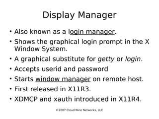 Display Manager Also known as a l ogin manager . Shows the graphical login prompt in the X Window System. A graphical substitute for  getty  or  login . Accepts userid and password Starts  window manager  on remote host. First released in X11R3. XDMCP and xauth introduced in X11R4. ©2007 Cloud Nine Networks, LLC 
