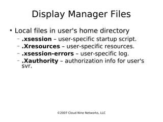 Display Manager Files Local files in user's home directory .xsession  – user-specific startup script. .Xresources  – user-specific resources. .xsession-errors  – user-specific log. .Xauthority  – authorization info for user's svr. ©2007 Cloud Nine Networks, LLC 