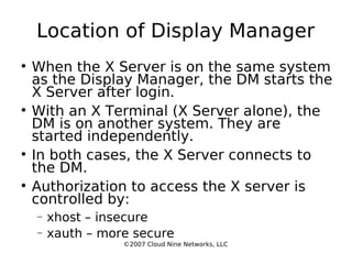Location of Display Manager When the X Server is on the same system as the Display Manager, the DM starts the X Server after login. With an X Terminal (X Server alone), the DM is on another system. They are started independently. In both cases, the X Server connects to the DM. Authorization to access the X server is controlled by: xhost – insecure xauth – more secure ©2007 Cloud Nine Networks, LLC 