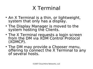 X Terminal An X Terminal is a thin, or lightweight, system that only has a display. The Display Manager is moved to the system hosting the Clients. The X Terminal requests a login screen from the DM via XDM Control Protocol (XDMCP). The DM may provide a Chooser menu, offering to connect the X Terminal to any of several hosts. ©2007 Cloud Nine Networks, LLC 