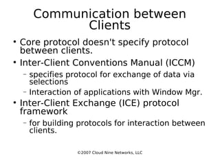 Communication between Clients Core protocol doesn't specify protocol between clients. Inter-Client Conventions Manual (ICCM)‏ specifies protocol for exchange of data via selections Interaction of applications with Window Mgr. Inter-Client Exchange (ICE) protocol framework for building protocols for interaction between clients. ©2007 Cloud Nine Networks, LLC 