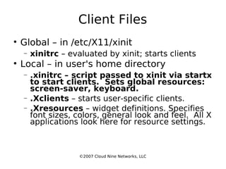 Client Files Global – in /etc/X11/xinit xinitrc  – evaluated by xinit; starts clients Local – in user's home directory .xinitrc – script passed to xinit via startx to start clients.  Sets global resources: screen-saver, keyboard. .Xclients  – starts user-specific clients. .Xresources  – widget definitions. Specifies font sizes, colors, general look and feel.  All X applications look here for resource settings. ©2007 Cloud Nine Networks, LLC 