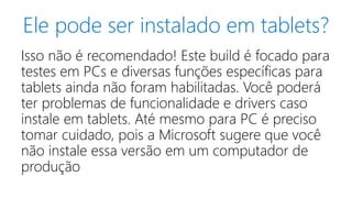 Ele pode ser instalado em tablets? 
Isso não é recomendado! Este build é focado para 
testes em PCs e diversas funções específicas para 
tablets ainda não foram habilitadas. Você poderá 
ter problemas de funcionalidade e drivers caso 
instale em tablets. Até mesmo para PC é preciso 
tomar cuidado, pois a Microsoft sugere que você 
não instale essa versão em um computador de 
produção 
 