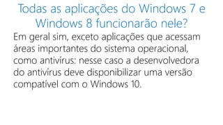 Todas as aplicações do Windows 7 e 
Windows 8 funcionarão nele? 
Em geral sim, exceto aplicações que acessam 
áreas importantes do sistema operacional, 
como antivírus: nesse caso a desenvolvedora 
do antivírus deve disponibilizar uma versão 
compatível com o Windows 10. 
 