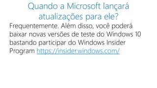 Quando a Microsoft lançará 
atualizações para ele? 
Frequentemente. Além disso, você poderá 
baixar novas versões de teste do Windows 10 
bastando participar do Windows Insider 
Program https://insider.windows.com/ 
 