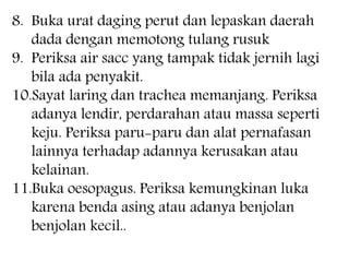 8. Buka urat daging perut dan lepaskan daerah
dada dengan memotong tulang rusuk
9. Periksa air sacc yang tampak tidak jernih lagi
bila ada penyakit.
10.Sayat laring dan trachea memanjang. Periksa
adanya lendir, perdarahan atau massa seperti
keju. Periksa paru-paru dan alat pernafasan
lainnya terhadap adannya kerusakan atau
kelainan.
11.Buka oesopagus. Periksa kemungkinan luka
karena benda asing atau adanya benjolan
benjolan kecil..
 