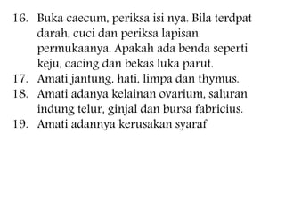 16. Buka caecum, periksa isi nya. Bila terdpat
darah, cuci dan periksa lapisan
permukaanya. Apakah ada benda seperti
keju, cacing dan bekas luka parut.
17. Amati jantung, hati, limpa dan thymus.
18. Amati adanya kelainan ovarium, saluran
indung telur, ginjal dan bursa fabricius.
19. Amati adannya kerusakan syaraf
 