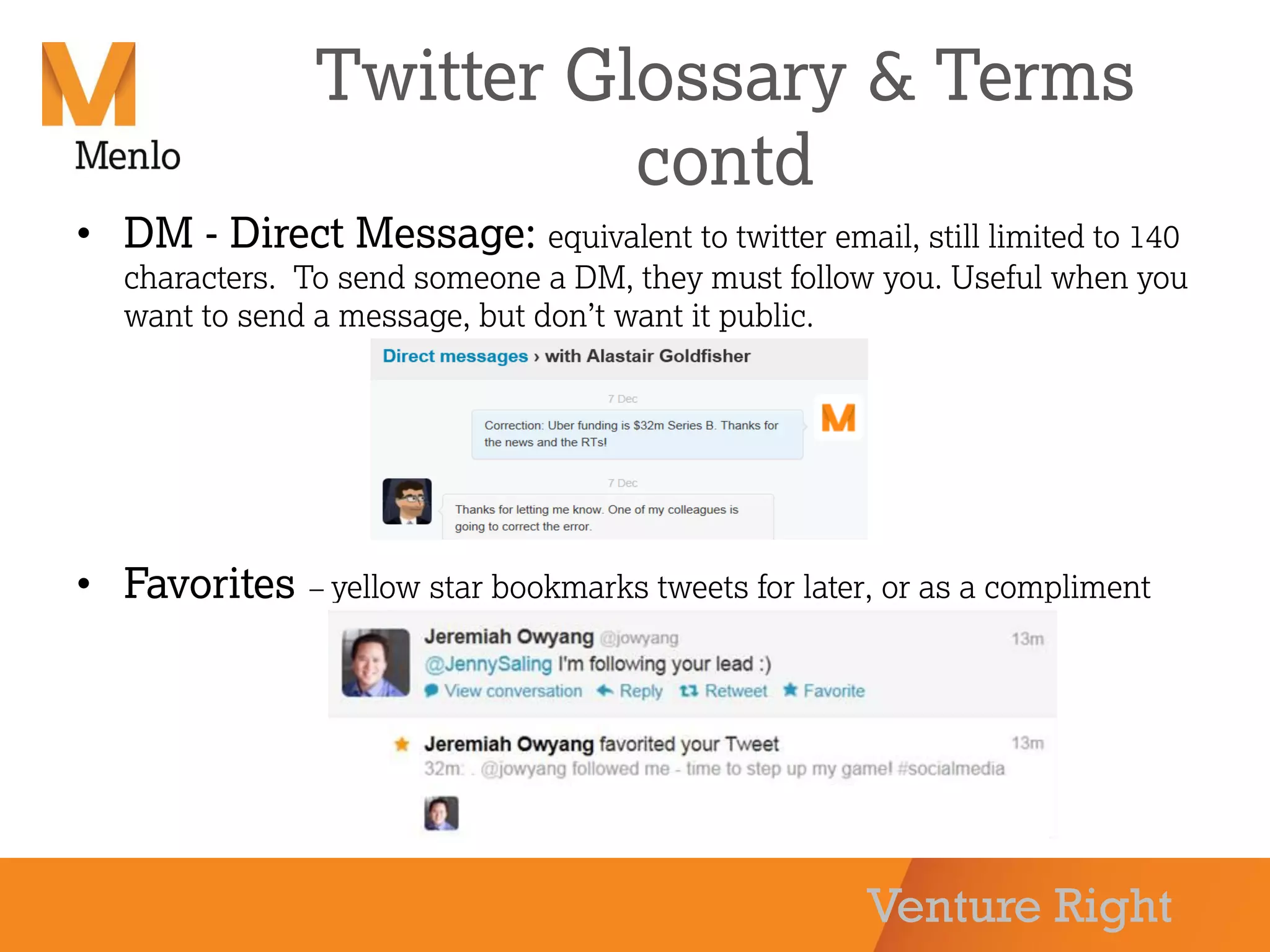Venture Right
Twitter Glossary & Terms
contd
• DM - Direct Message: equivalent to twitter email, still limited to 140
characters. To send someone a DM, they must follow you. Useful when you
want to send a message, but don’t want it public.
• Favorites – yellow star bookmarks tweets for later, or as a compliment
 