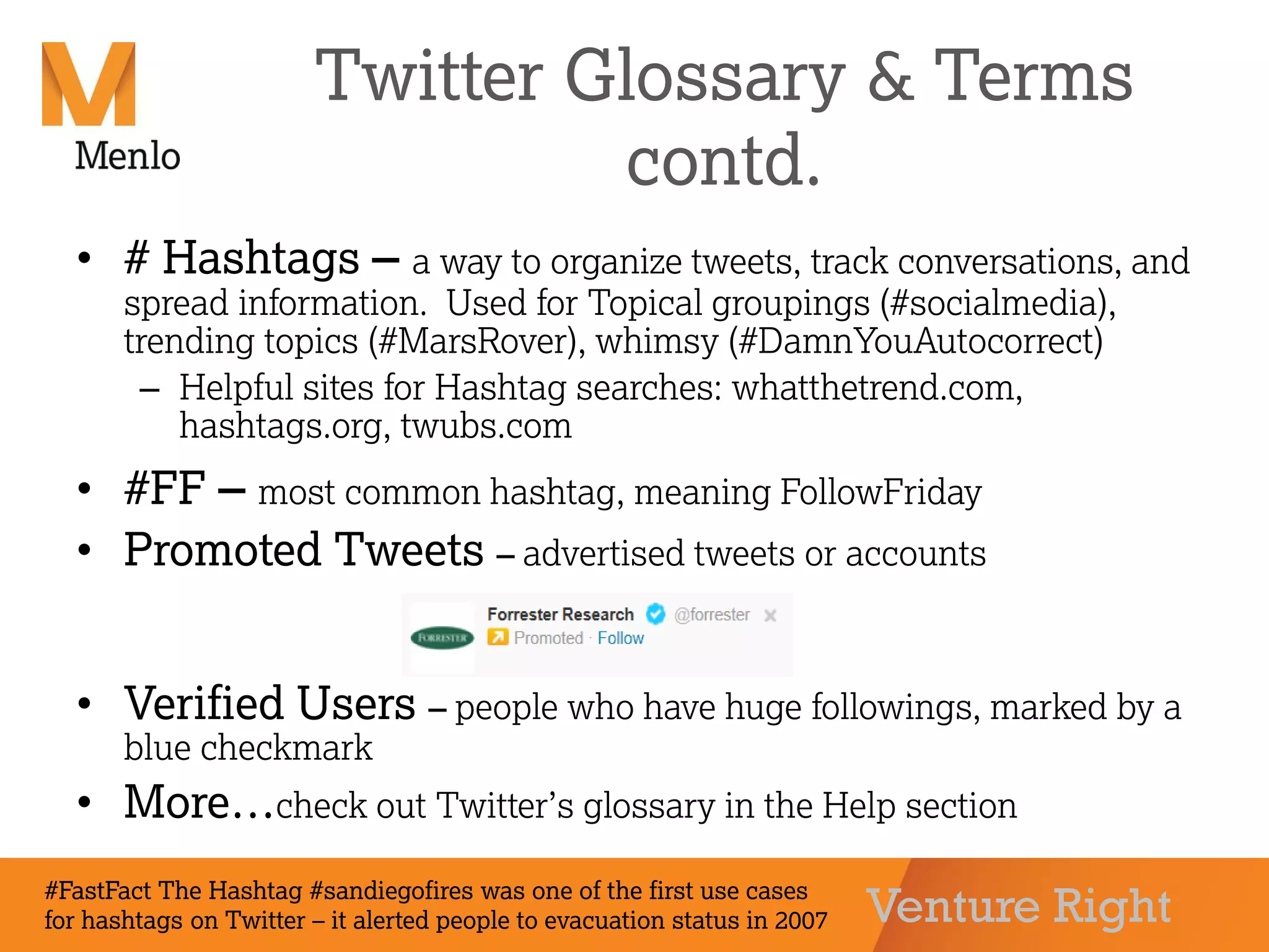 Venture Right
Twitter Glossary & Terms
contd.
• # Hashtags – a way to organize tweets, track conversations, and
spread information. Used for Topical groupings (#socialmedia),
trending topics (#MarsRover), whimsy (#DamnYouAutocorrect)
– Helpful sites for Hashtag searches: whatthetrend.com,
hashtags.org, twubs.com
• #FF – most common hashtag, meaning FollowFriday
• Promoted Tweets – advertised tweets or accounts
• Verified Users – people who have huge followings, marked by a
blue checkmark
• More…check out Twitter’s glossary in the Help section
#FastFact The Hashtag #sandiegofires was one of the first use cases
for hashtags on Twitter – it alerted people to evacuation status in 2007
 