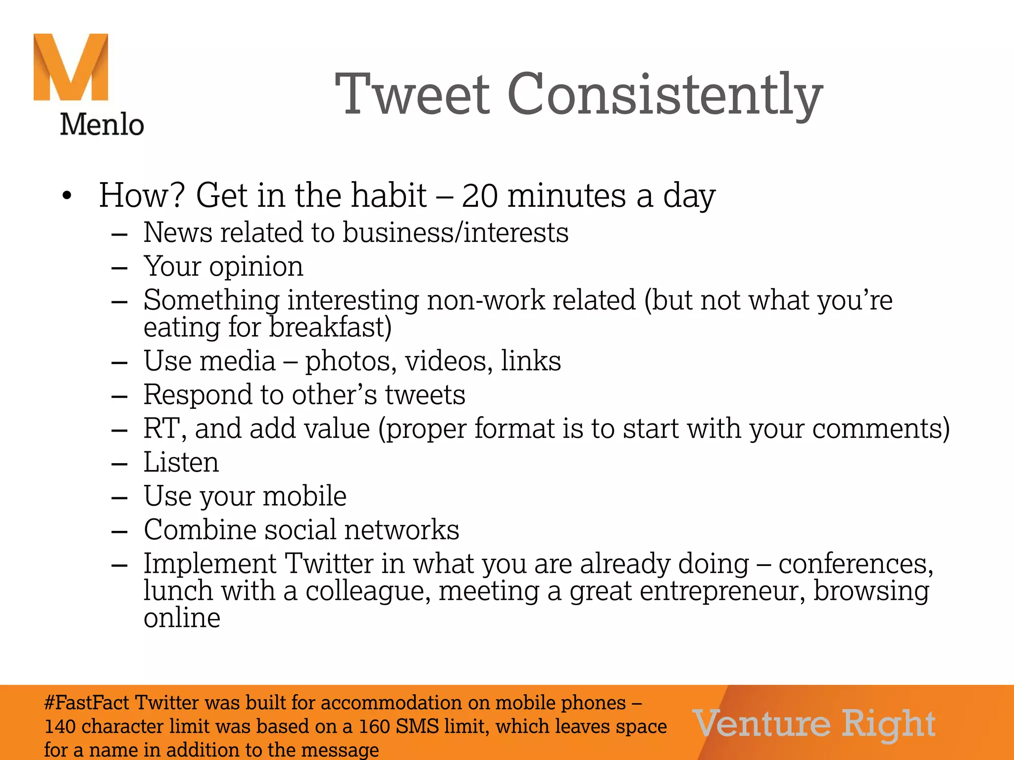Venture Right
Tweet Consistently
• How? Get in the habit – 20 minutes a day
– News related to business/interests
– Your opinion
– Something interesting non-work related (but not what you’re
eating for breakfast)
– Use media – photos, videos, links
– Respond to other’s tweets
– RT, and add value (proper format is to start with your comments)
– Listen
– Use your mobile
– Combine social networks
– Implement Twitter in what you are already doing – conferences,
lunch with a colleague, meeting a great entrepreneur, browsing
online
#FastFact Twitter was built for accommodation on mobile phones –
140 character limit was based on a 160 SMS limit, which leaves space
for a name in addition to the message
 