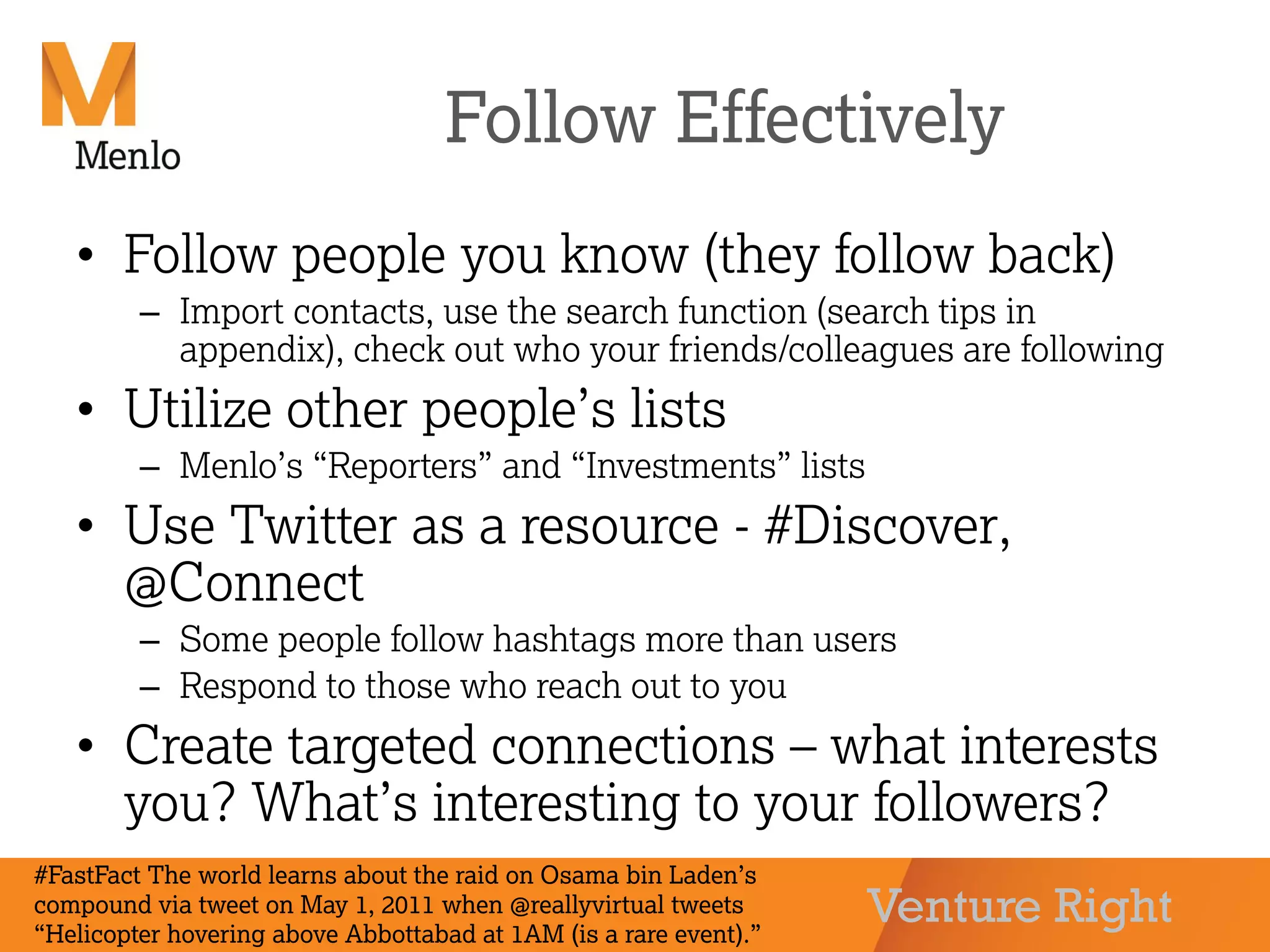 Venture Right
Follow Effectively
• Follow people you know (they follow back)
– Import contacts, use the search function (search tips in
appendix), check out who your friends/colleagues are following
• Utilize other people’s lists
– Menlo’s “Reporters” and “Investments” lists
• Use Twitter as a resource - #Discover,
@Connect
– Some people follow hashtags more than users
– Respond to those who reach out to you
• Create targeted connections – what interests
you? What’s interesting to your followers?
#FastFact The world learns about the raid on Osama bin Laden’s
compound via tweet on May 1, 2011 when @reallyvirtual tweets
“Helicopter hovering above Abbottabad at 1AM (is a rare event).”
 