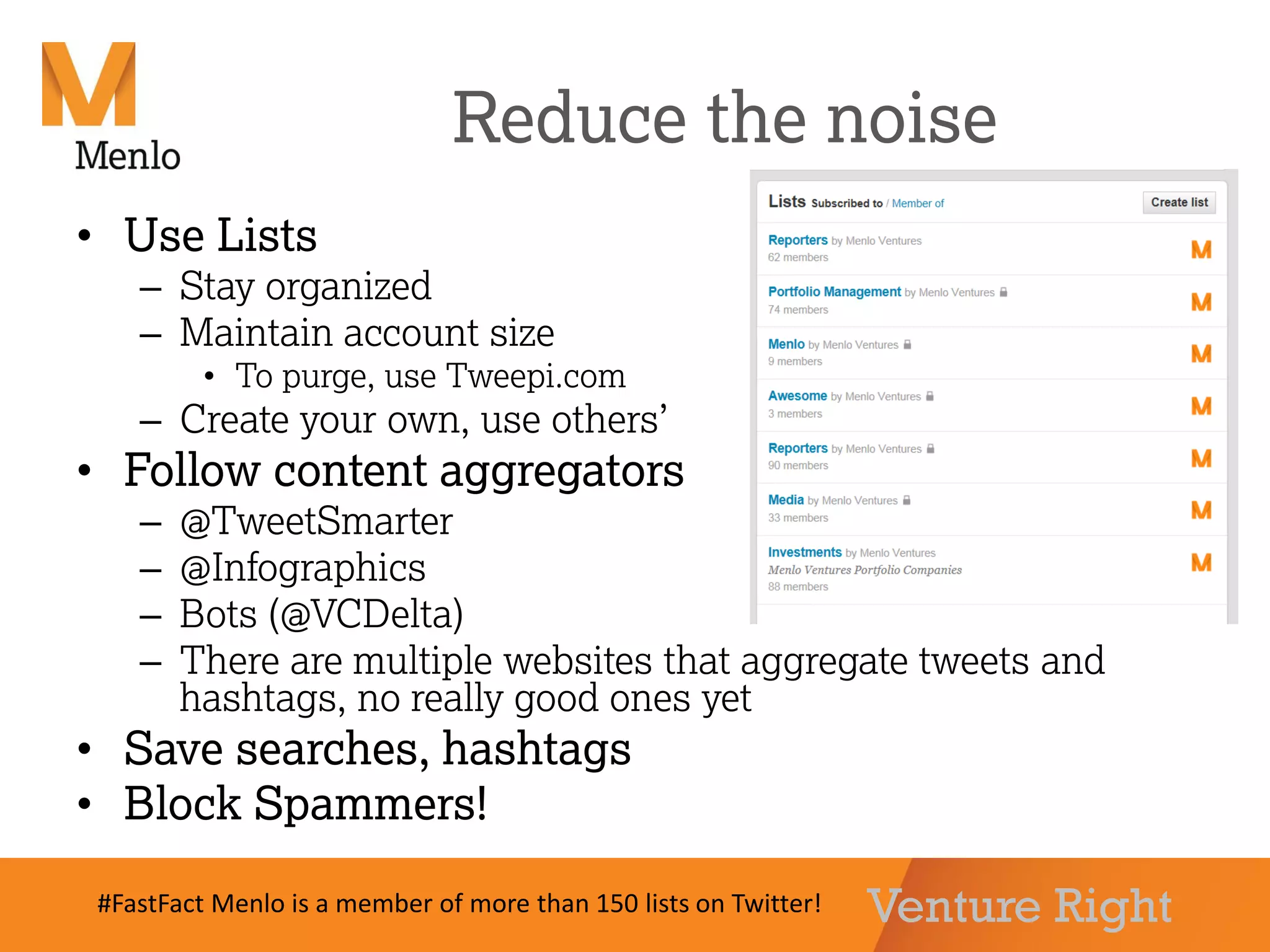 Venture Right
Reduce the noise
• Use Lists
– Stay organized
– Maintain account size
• To purge, use Tweepi.com
– Create your own, use others’
• Follow content aggregators
– @TweetSmarter
– @Infographics
– Bots (@VCDelta)
– There are multiple websites that aggregate tweets and
hashtags, no really good ones yet
• Save searches, hashtags
• Block Spammers!
#FastFact Menlo is a member of more than 150 lists on Twitter!
 