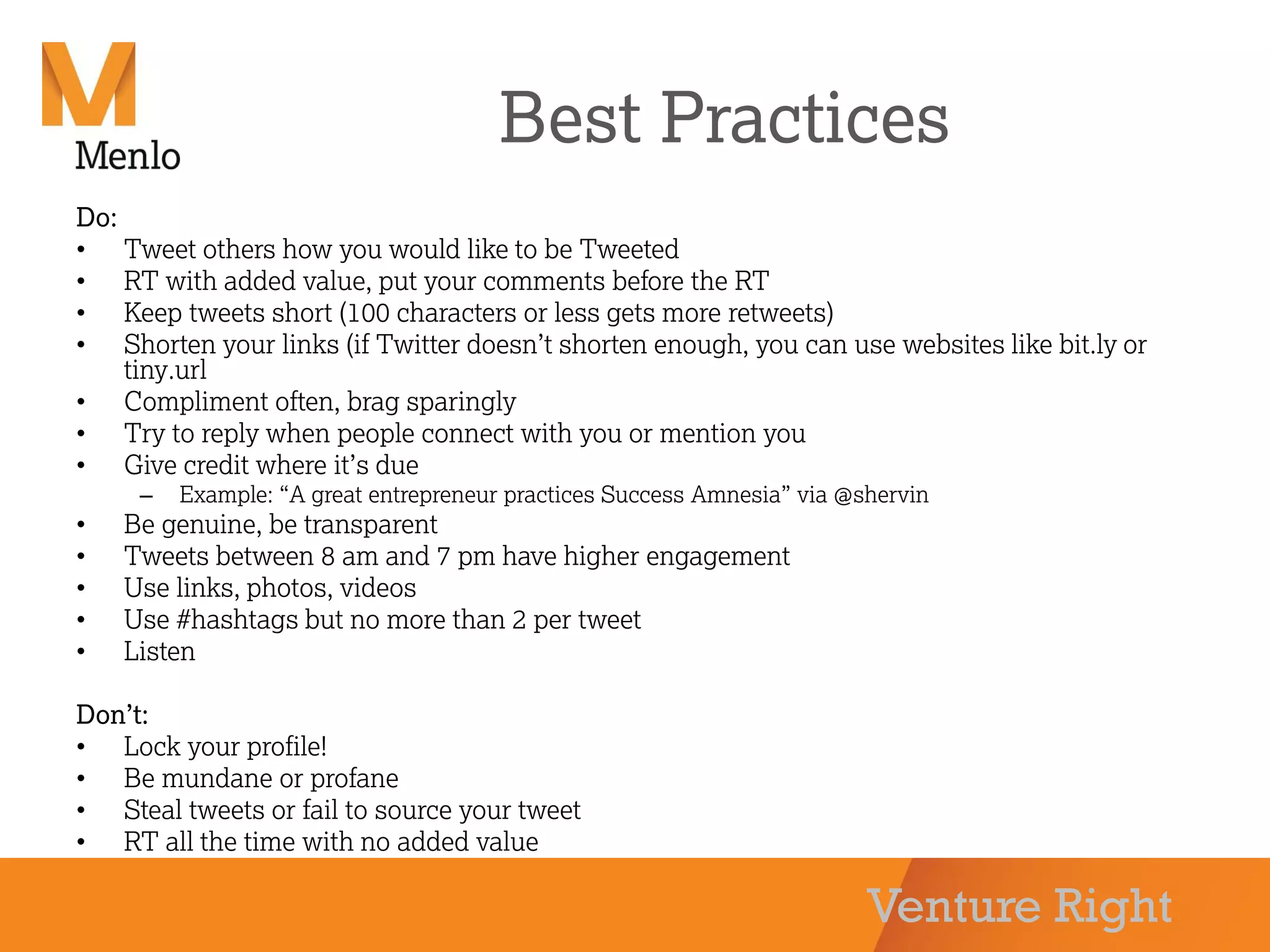 Venture Right
Best Practices
Do:
• Tweet others how you would like to be Tweeted
• RT with added value, put your comments before the RT
• Keep tweets short (100 characters or less gets more retweets)
• Shorten your links (if Twitter doesn’t shorten enough, you can use websites like bit.ly or
tiny.url
• Compliment often, brag sparingly
• Try to reply when people connect with you or mention you
• Give credit where it’s due
– Example: “A great entrepreneur practices Success Amnesia” via @shervin
• Be genuine, be transparent
• Tweets between 8 am and 7 pm have higher engagement
• Use links, photos, videos
• Use #hashtags but no more than 2 per tweet
• Listen
Don’t:
• Lock your profile!
• Be mundane or profane
• Steal tweets or fail to source your tweet
• RT all the time with no added value
 