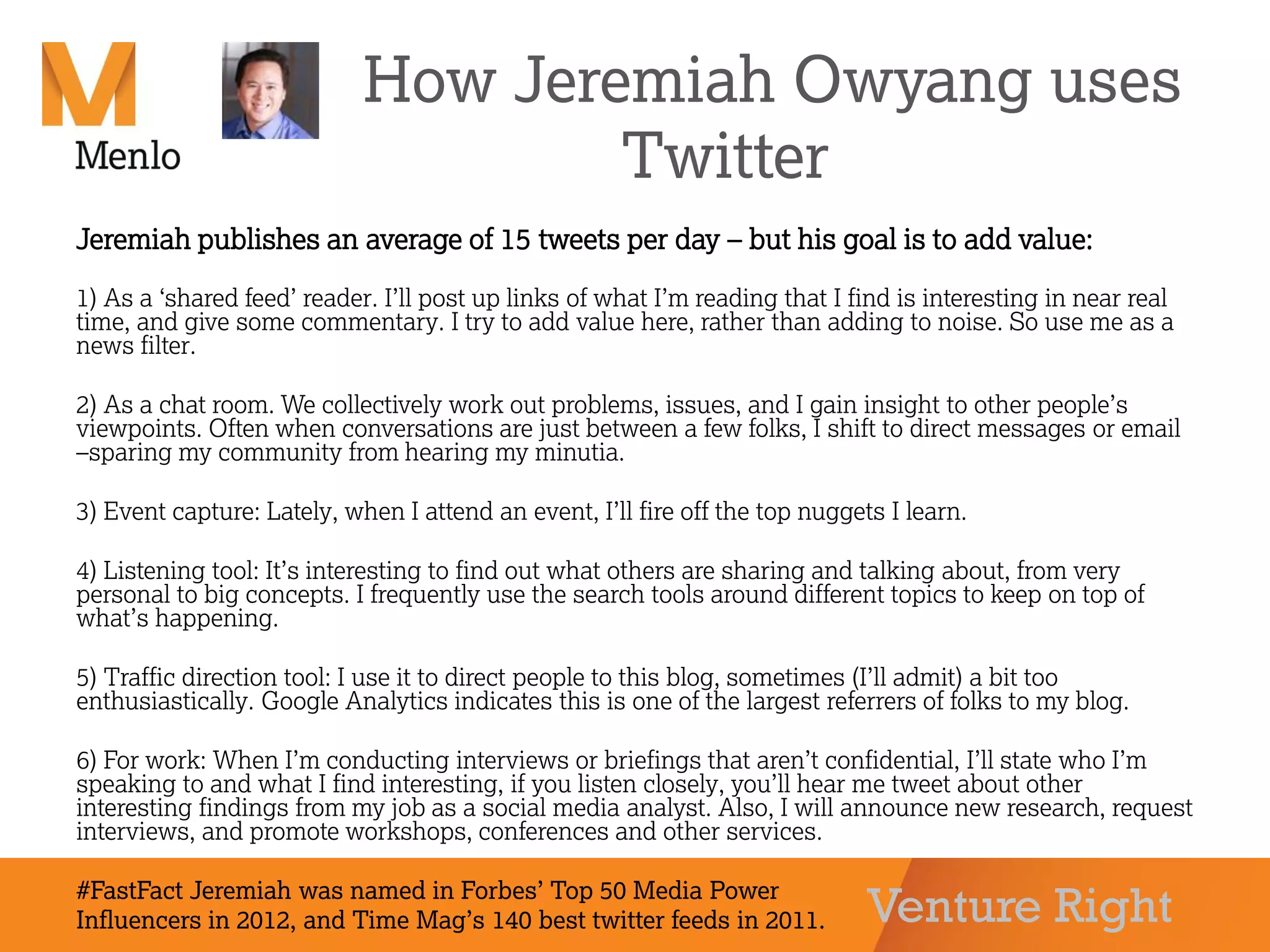 Venture Right
How Jeremiah Owyang uses
Twitter
Jeremiah publishes an average of 15 tweets per day – but his goal is to add value:
1) As a ‘shared feed’ reader. I’ll post up links of what I’m reading that I find is interesting in near real
time, and give some commentary. I try to add value here, rather than adding to noise. So use me as a
news filter.
2) As a chat room. We collectively work out problems, issues, and I gain insight to other people’s
viewpoints. Often when conversations are just between a few folks, I shift to direct messages or email
–sparing my community from hearing my minutia.
3) Event capture: Lately, when I attend an event, I’ll fire off the top nuggets I learn.
4) Listening tool: It’s interesting to find out what others are sharing and talking about, from very
personal to big concepts. I frequently use the search tools around different topics to keep on top of
what’s happening.
5) Traffic direction tool: I use it to direct people to this blog, sometimes (I’ll admit) a bit too
enthusiastically. Google Analytics indicates this is one of the largest referrers of folks to my blog.
6) For work: When I’m conducting interviews or briefings that aren’t confidential, I’ll state who I’m
speaking to and what I find interesting, if you listen closely, you’ll hear me tweet about other
interesting findings from my job as a social media analyst. Also, I will announce new research, request
interviews, and promote workshops, conferences and other services.
#FastFact Jeremiah was named in Forbes’ Top 50 Media Power
Influencers in 2012, and Time Mag’s 140 best twitter feeds in 2011.
 